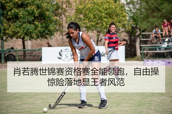 肖若腾世锦赛资格赛全能领跑，自由操惊险落地显王者风范